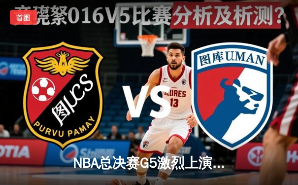 NBA总决赛G5激烈上演，约基奇率领掘金逆转取胜夺赛点
