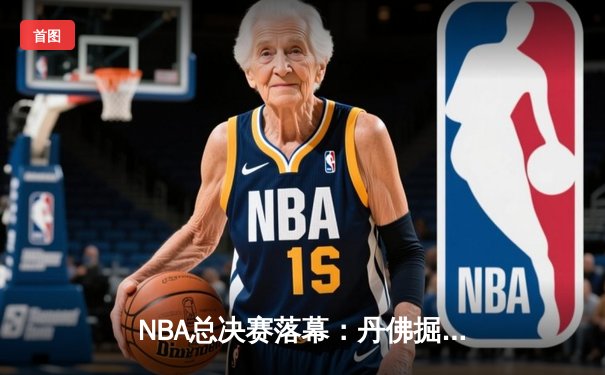 NBA总决赛落幕：丹佛掘金4-1迈阿密热火，约基奇全票当选FMVP